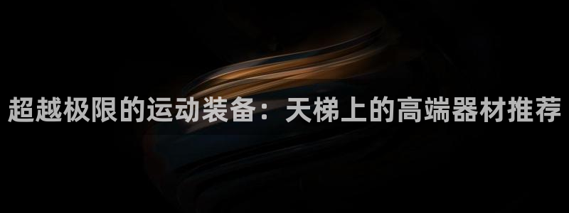 意昂体育4招商电话号码是多少:超越极限的运动装备:天梯上的高